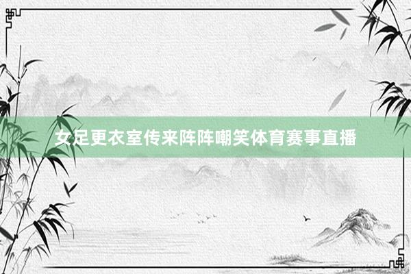 女足更衣室传来阵阵嘲笑体育赛事直播
