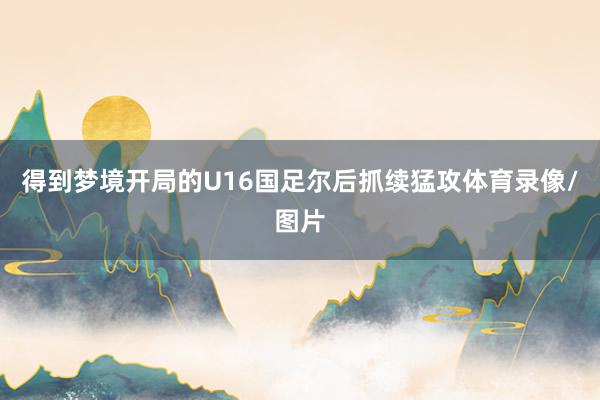 得到梦境开局的U16国足尔后抓续猛攻体育录像/图片