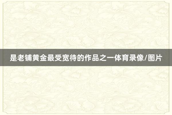 是老铺黄金最受宽待的作品之一体育录像/图片