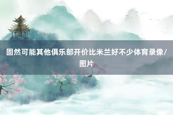 固然可能其他俱乐部开价比米兰好不少体育录像/图片