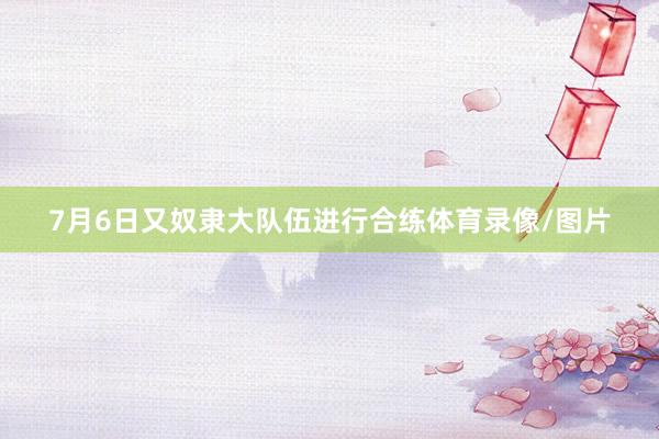7月6日又奴隶大队伍进行合练体育录像/图片