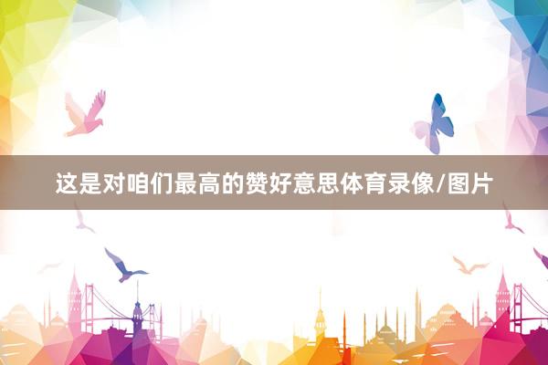 这是对咱们最高的赞好意思体育录像/图片