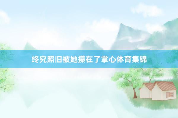 终究照旧被她攥在了掌心体育集锦