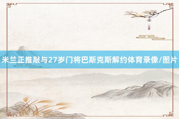 米兰正推敲与27岁门将巴斯克斯解约体育录像/图片