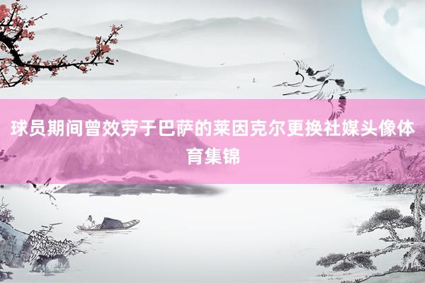 球员期间曾效劳于巴萨的莱因克尔更换社媒头像体育集锦