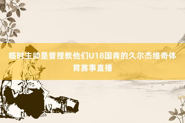 临时主帅是曾捏教他们U18国青的久尔杰维奇体育赛事直播