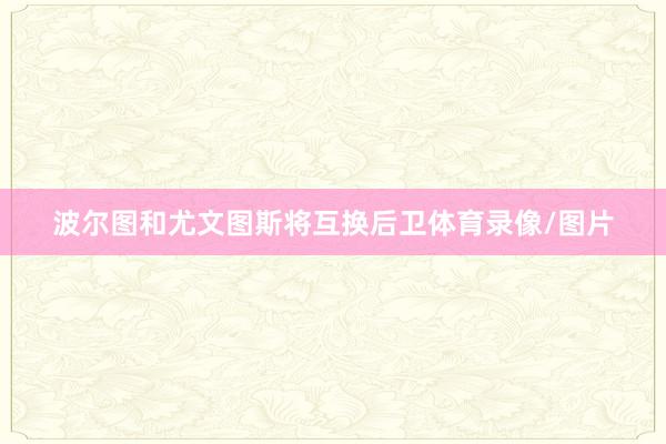 波尔图和尤文图斯将互换后卫体育录像/图片