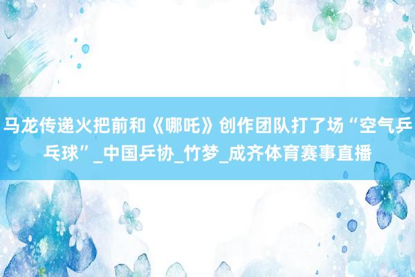 马龙传递火把前和《哪吒》创作团队打了场“空气乒乓球”_中国乒协_竹梦_成齐体育赛事直播
