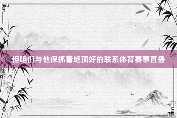 但咱们与他保抓着绝顶好的联系体育赛事直播