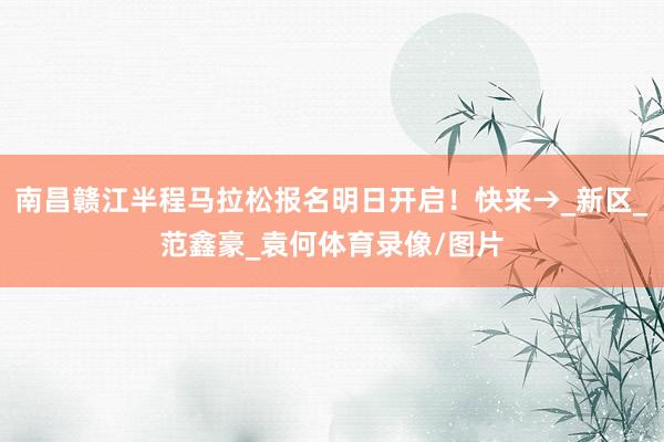 南昌赣江半程马拉松报名明日开启！快来→_新区_范鑫豪_袁何体育录像/图片