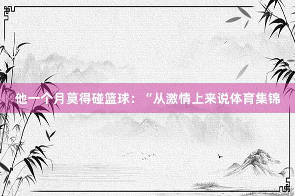 他一个月莫得碰篮球：“从激情上来说体育集锦