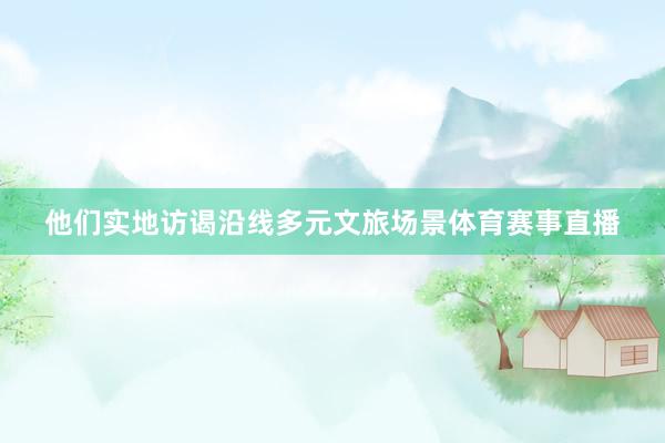 他们实地访谒沿线多元文旅场景体育赛事直播