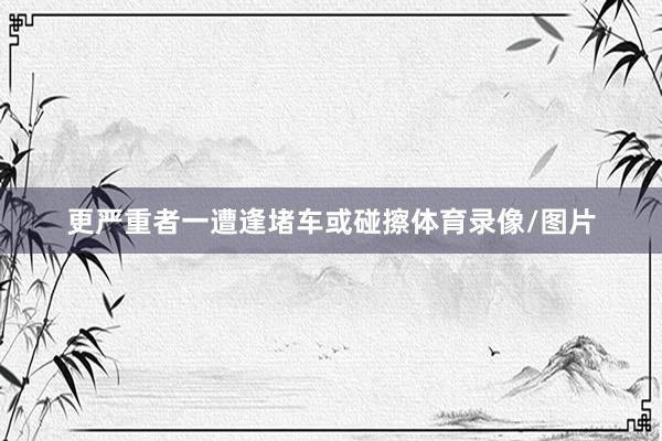 更严重者一遭逢堵车或碰擦体育录像/图片