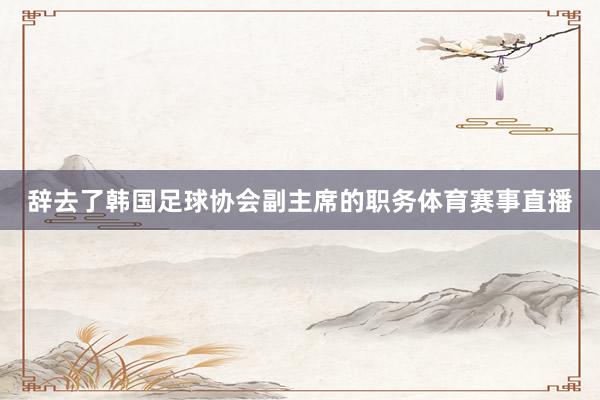 辞去了韩国足球协会副主席的职务体育赛事直播