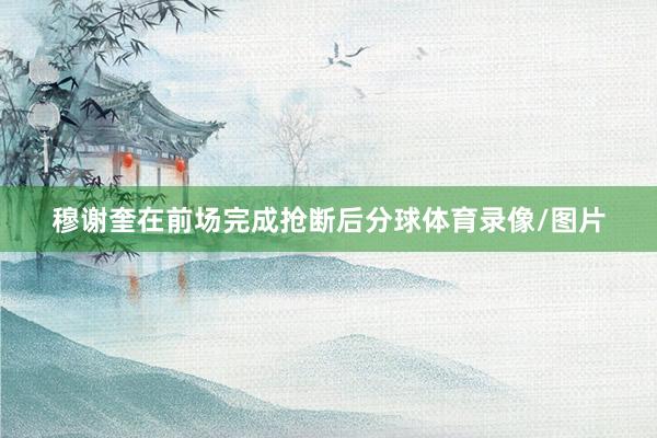 穆谢奎在前场完成抢断后分球体育录像/图片
