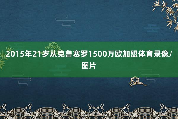2015年21岁从克鲁赛罗1500万欧加盟体育录像/图片
