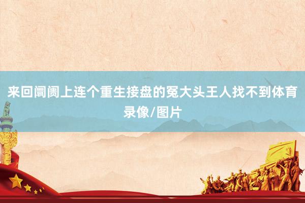 来回阛阓上连个重生接盘的冤大头王人找不到体育录像/图片