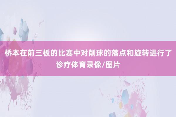 桥本在前三板的比赛中对削球的落点和旋转进行了诊疗体育录像/图片
