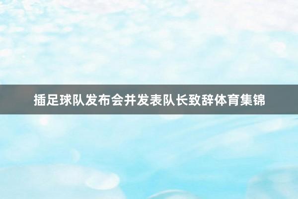 插足球队发布会并发表队长致辞体育集锦