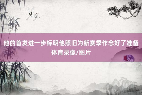 他的首发进一步标明他照旧为新赛季作念好了准备体育录像/图片