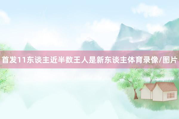 首发11东谈主近半数王人是新东谈主体育录像/图片