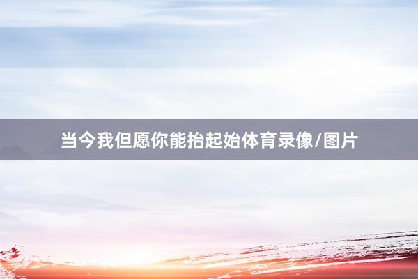 当今我但愿你能抬起始体育录像/图片