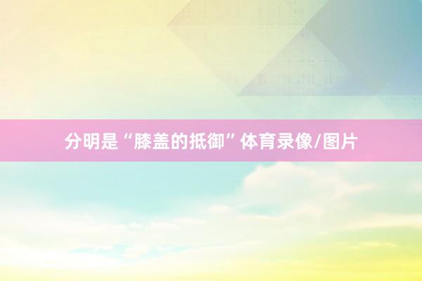 分明是“膝盖的抵御”体育录像/图片