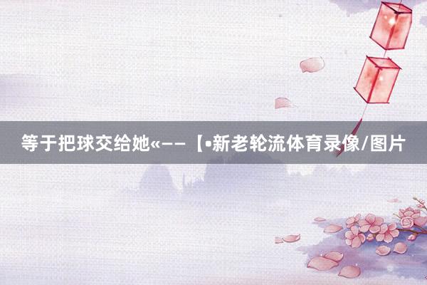等于把球交给她«——【•新老轮流体育录像/图片