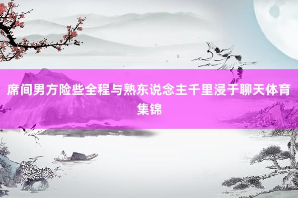 席间男方险些全程与熟东说念主千里浸于聊天体育集锦