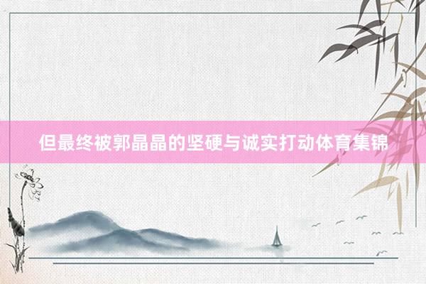 但最终被郭晶晶的坚硬与诚实打动体育集锦