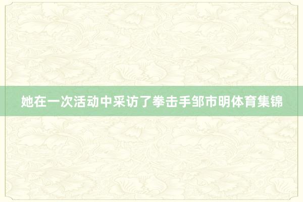 她在一次活动中采访了拳击手邹市明体育集锦