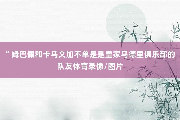 ”姆巴佩和卡马文加不单是是皇家马德里俱乐部的队友体育录像/图片