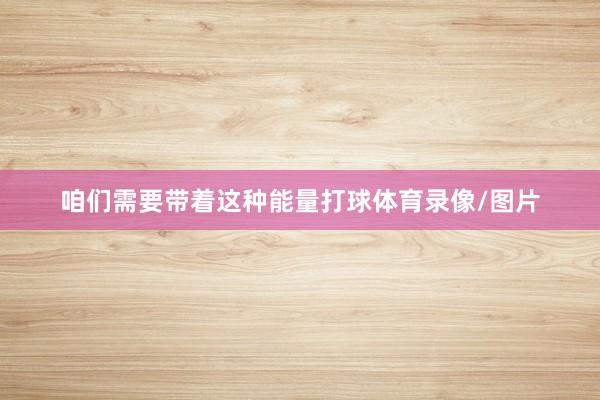 咱们需要带着这种能量打球体育录像/图片