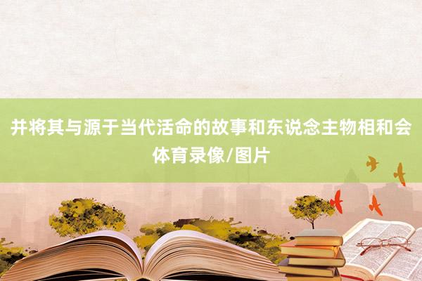 并将其与源于当代活命的故事和东说念主物相和会体育录像/图片
