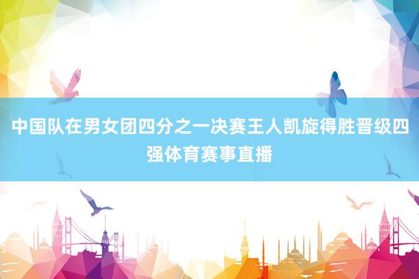 中国队在男女团四分之一决赛王人凯旋得胜晋级四强体育赛事直播