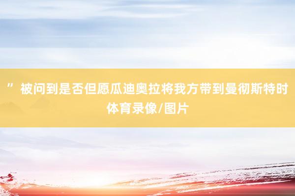 ” 被问到是否但愿瓜迪奥拉将我方带到曼彻斯特时体育录像/图片