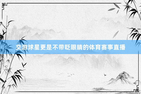 交游球星更是不带眨眼睛的体育赛事直播
