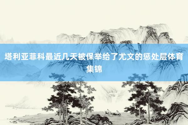 塔利亚菲科最近几天被保举给了尤文的惩处层体育集锦