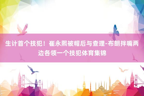 生计首个技犯！崔永熙被帽后与查理-布朗拌嘴两边各领一个技犯体育集锦