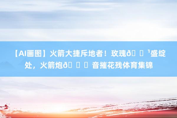 【AI画图】火箭大捷斥地者！玫瑰🌹盛绽处，火箭炮🚀音摧花残体育集锦