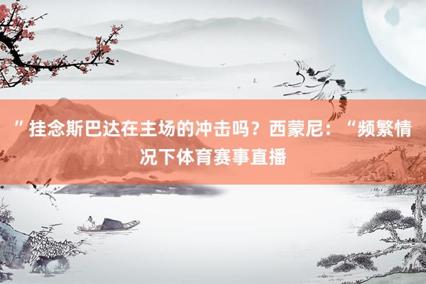 ”挂念斯巴达在主场的冲击吗？西蒙尼：“频繁情况下体育赛事直播