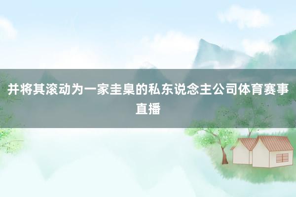 并将其滚动为一家圭臬的私东说念主公司体育赛事直播