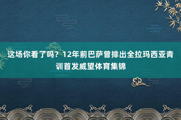 这场你看了吗？12年前巴萨曾排出全拉玛西亚青训首发威望体育集锦