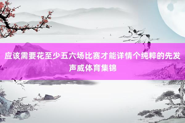 应该需要花至少五六场比赛才能详情个纯粹的先发声威体育集锦