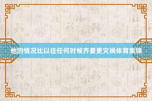 他的情况比以往任何时候齐要更灾祸体育集锦