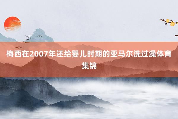 梅西在2007年还给婴儿时期的亚马尔洗过澡体育集锦