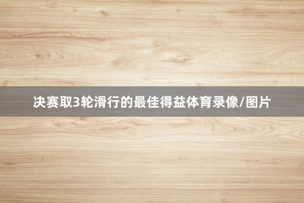 决赛取3轮滑行的最佳得益体育录像/图片