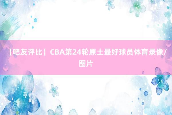 【吧友评比】CBA第24轮原土最好球员体育录像/图片