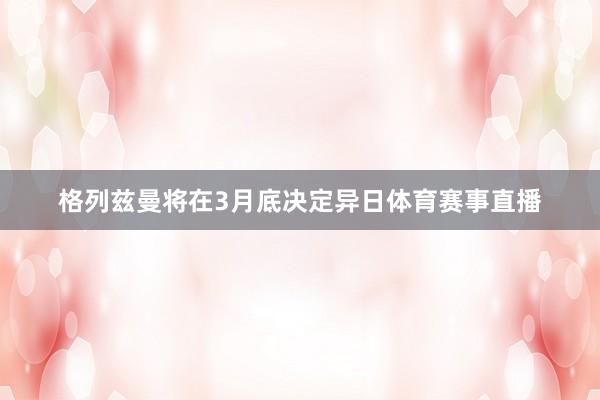 格列兹曼将在3月底决定异日体育赛事直播
