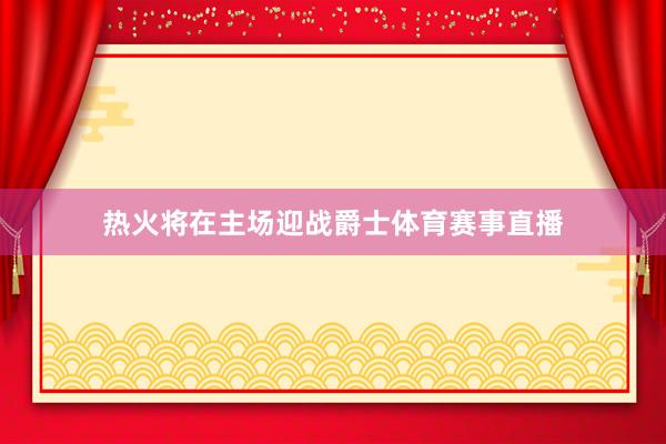 热火将在主场迎战爵士体育赛事直播